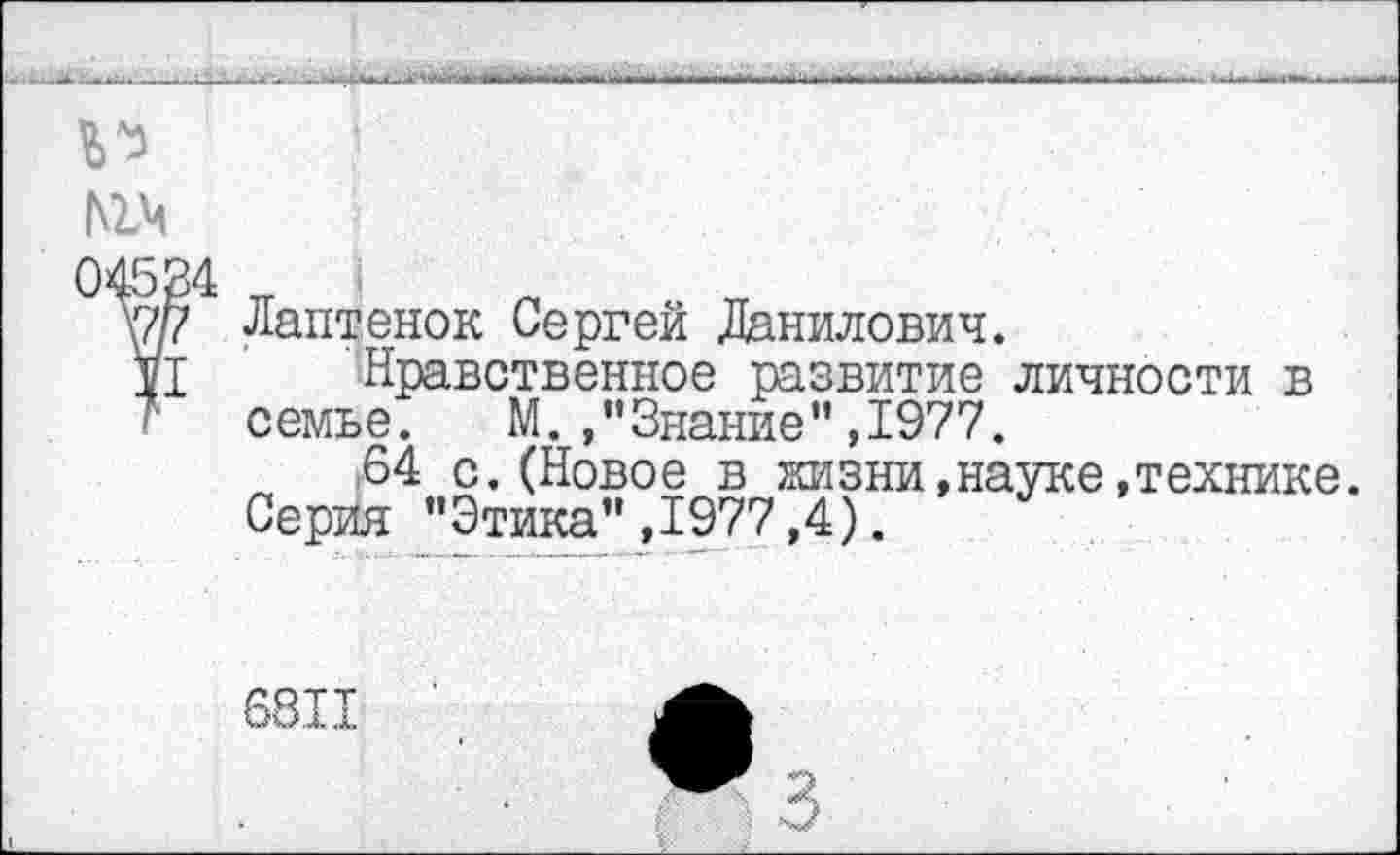 ﻿№»
Лаптенок Сергей Данилович.
’Нравственное развитие личности в семье.	М. ,"Знание”,1977.
:64 с. (Новое в жизни,науке,технике.
Серия "Этика" ,1977,4).
681.Т.